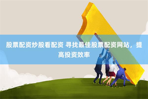 股票配资炒股看配资 寻找最佳股票配资网站，提高投资效率