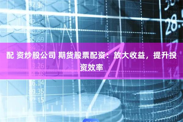 配 资炒股公司 期货股票配资：放大收益，提升投资效率