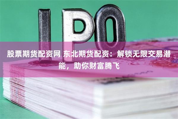 股票期货配资网 东北期货配资：解锁无限交易潜能，助你财富腾飞