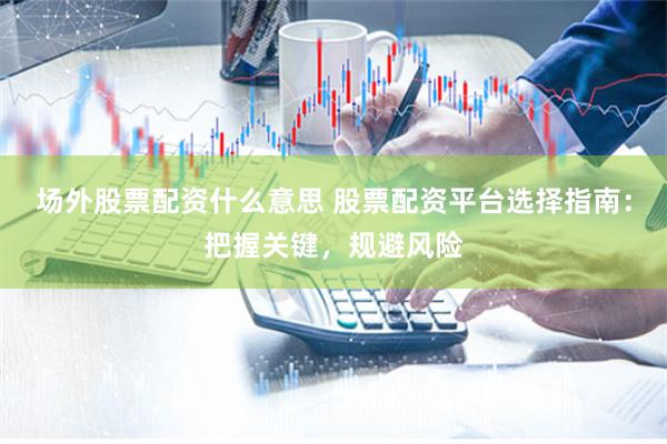 场外股票配资什么意思 股票配资平台选择指南：把握关键，规避风险
