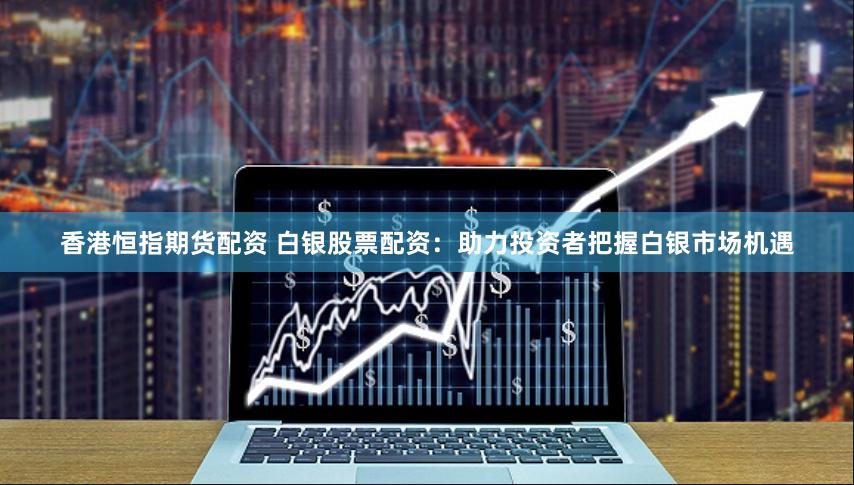 香港恒指期货配资 白银股票配资：助力投资者把握白银市场机遇
