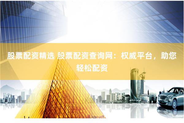 股票配资精选 股票配资查询网：权威平台，助您轻松配资