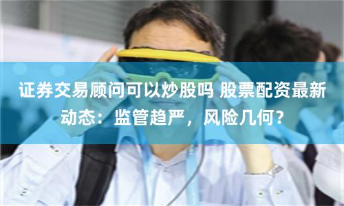 证券交易顾问可以炒股吗 股票配资最新动态：监管趋严，风险几何？