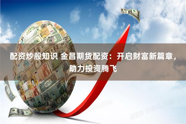 配资炒股知识 金昌期货配资：开启财富新篇章，助力投资腾飞