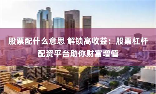 股票配什么意思 解锁高收益：股票杠杆配资平台助你财富增值