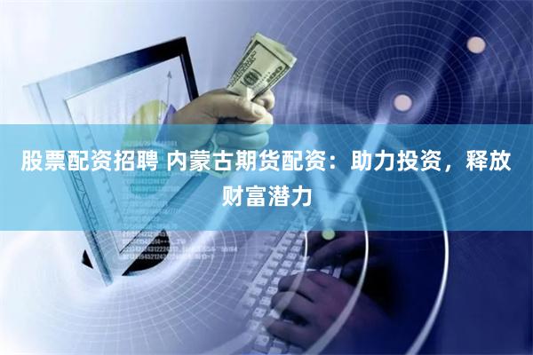 股票配资招聘 内蒙古期货配资：助力投资，释放财富潜力