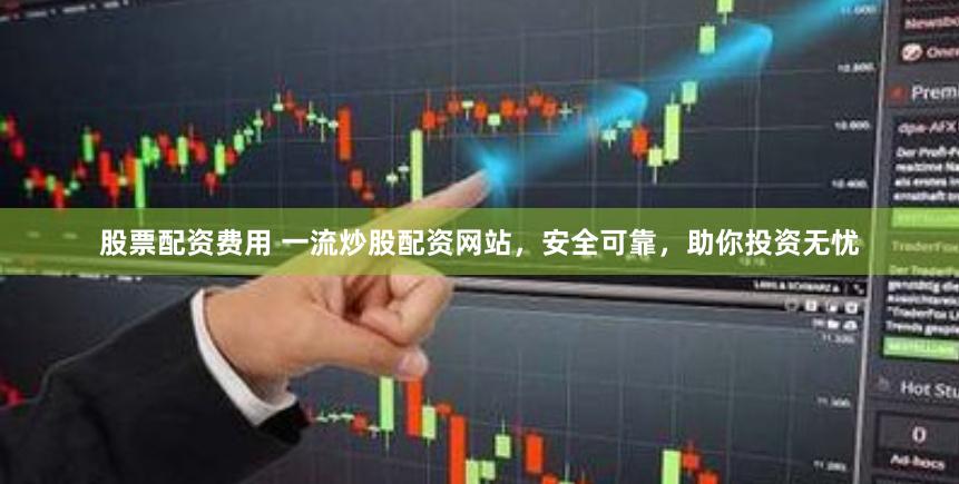 股票配资费用 一流炒股配资网站，安全可靠，助你投资无忧