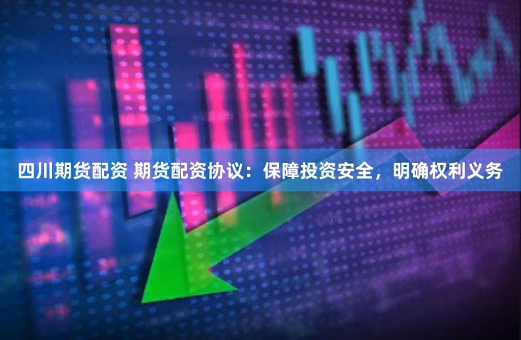 四川期货配资 期货配资协议：保障投资安全，明确权利义务