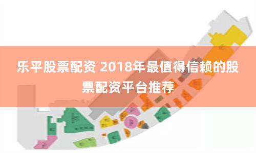 乐平股票配资 2018年最值得信赖的股票配资平台推荐
