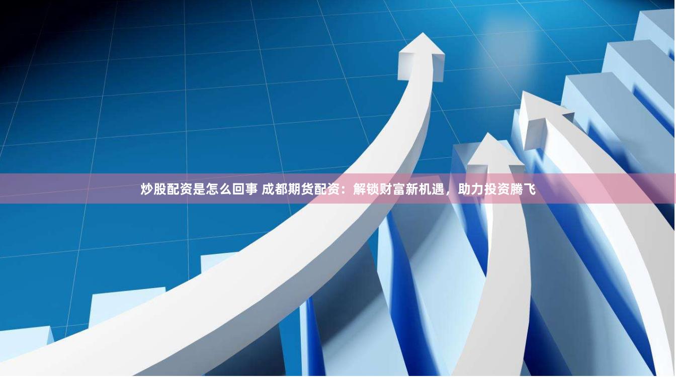炒股配资是怎么回事 成都期货配资：解锁财富新机遇，助力投资腾飞