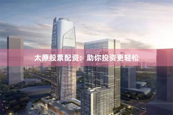 太原股票配资：助你投资更轻松