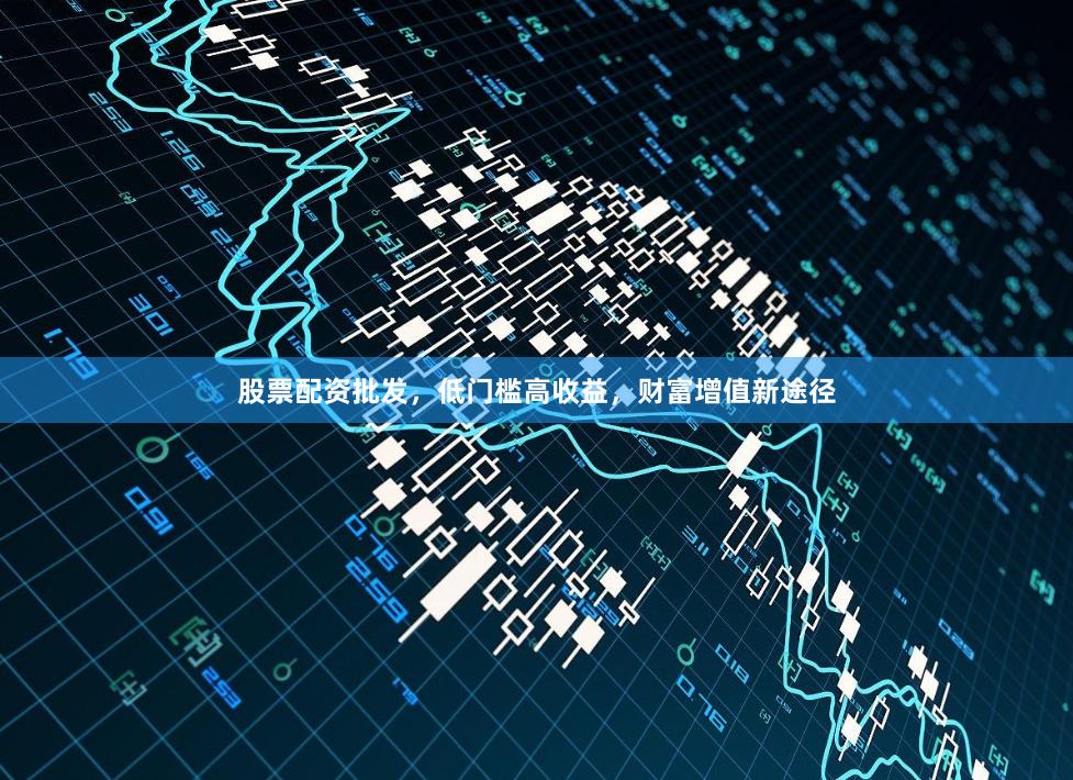 股票配资批发，低门槛高收益，财富增值新途径
