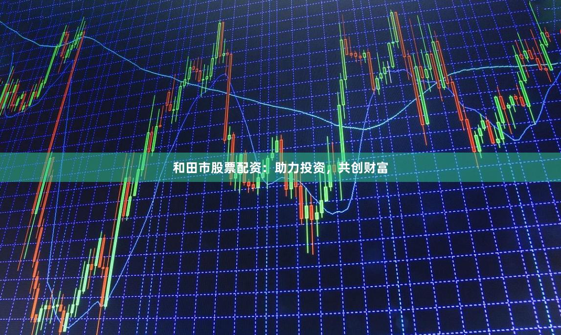 和田市股票配资：助力投资，共创财富