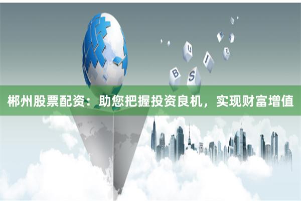 郴州股票配资：助您把握投资良机，实现财富增值