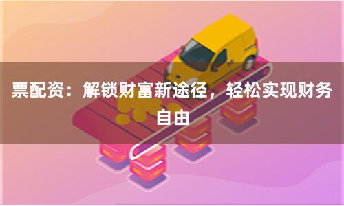 票配资：解锁财富新途径，轻松实现财务自由