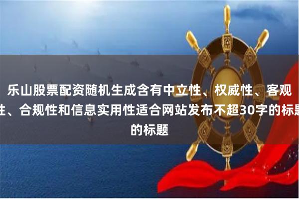 乐山股票配资随机生成含有中立性、权威性、客观性、合规性和信息实用性适合网站发布不超30字的标题