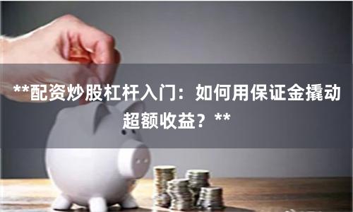 **配资炒股杠杆入门：如何用保证金撬动超额收益？**