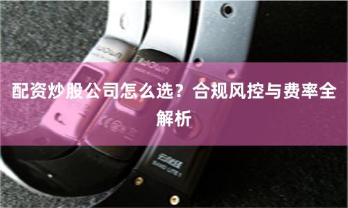 配资炒股公司怎么选？合规风控与费率全解析